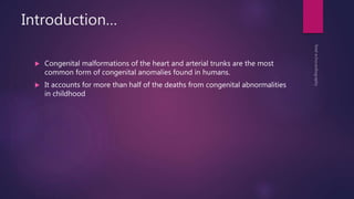 Introduction…
 Congenital malformations of the heart and arterial trunks are the most
common form of congenital anomalies found in humans.
 It accounts for more than half of the deaths from congenital abnormalities
in childhood
 