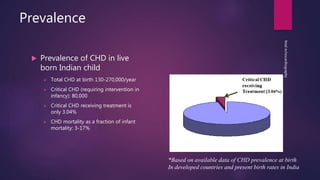 Prevalence
 Prevalence of CHD in live
born Indian child
 Total CHD at birth 130-270,000/year
 Critical CHD (requiring intervention in
infancy): 80,000
 Critical CHD receiving treatment is
only 3.04%
 CHD mortality as a fraction of infant
mortality: 3-17%
fetalechocardiography
*Based on available data of CHD prevalence at birth
In developed countries and present birth rates in India
 
