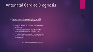 Antenatal Cardiac Diagnosis
 Importance in developing world
 Limited resources to treat complex heart
problems.
 Relatively few centres in public sector
offering treatment for complex CHD.
 Very limited infrastructure for transporting
sick neonates with critical CHDs which are
correctable.
Early diagnosis is a solution for this
 