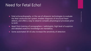 Need for Fetal Echo!
 Fetal echocardiography, or the use of ultrasonic technologies to evaluate
the fetal cardiovascular system, enables diagnosis of structural heart
defects, and offers a way to observe complex physiological processes prior
to birth
 Apart from training of sonographers / radiologists, high level of suspicion
and detailed anatomic knowledge are mandatory
 Some automated 3D US also increase the sensitivity of detection
 