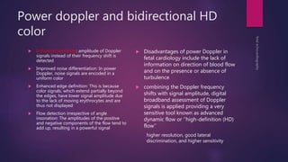Power doppler and bidirectional HD
color
 Enhanced sensitivity: amplitude of Doppler
signals instead of their frequency shift is
detected
 Improved noise differentiation: In power
Doppler, noise signals are encoded in a
uniform color
 Enhanced edge definition: This is because
color signals, which extend partially beyond
the edges, have lower signal amplitude due
to the lack of moving erythrocytes and are
thus not displayed
 Flow detection irrespective of angle
insonation: The amplitudes of the positive
and negative components of the flow tend to
add up, resulting in a powerful signal
 Disadvantages of power Doppler in
fetal cardiology include the lack of
information on direction of blood flow
and on the presence or absence of
turbulence
 combining the Doppler frequency
shifts with signal amplitude, digital
broadband assessment of Doppler
signals is applied providing a very
sensitive tool known as advanced
dynamic flow or ‘‘high-definition (HD)
flow’’
higher resolution, good lateral
discrimination, and higher sensitivity
 