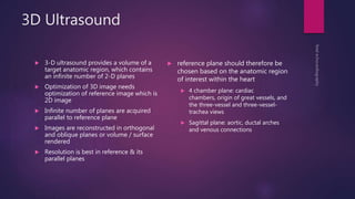3D Ultrasound
 3-D ultrasound provides a volume of a
target anatomic region, which contains
an infinite number of 2-D planes
 Optimization of 3D image needs
optimization of reference image which is
2D image
 Infinite number of planes are acquired
parallel to reference plane
 Images are reconstructed in orthogonal
and oblique planes or volume / surface
rendered
 Resolution is best in reference & its
parallel planes
 reference plane should therefore be
chosen based on the anatomic region
of interest within the heart
 4 chamber plane: cardiac
chambers, origin of great vessels, and
the three-vessel and three-vessel-
trachea views
 Sagittal plane: aortic, ductal arches
and venous connections
 