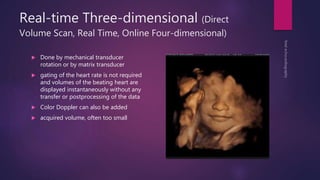 Real-time Three-dimensional (Direct
Volume Scan, Real Time, Online Four-dimensional)
 Done by mechanical transducer
rotation or by matrix transducer
 gating of the heart rate is not required
and volumes of the beating heart are
displayed instantaneously without any
transfer or postprocessing of the data
 Color Doppler can also be added
 acquired volume, often too small
 