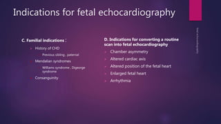 Indications for fetal echocardiography
C. Familial indications :
 History of CHD
 Previous sibling , paternal
 Mendalian syndromes
 Williams syndrome , Digeorge
syndrome
 Consanguinity
D. Indications for converting a routine
scan into fetal echocardiography
 Chamber asymmetry
 Altered cardiac axis
 Altered position of the fetal heart
 Enlarged fetal heart
 Arrhythmia
 