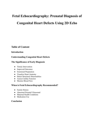 Fetal Echocardiography: Prenatal Diagnosis of
Congenital Heart Defects Using 2D Echo
Table of Content
Introduction
Understanding Congenital Heart Defects
The Significance of Early Diagnosis
● Timely Intervention
● Improved Outcomes
● Emotional Preparation
● Visualize Heart Anatomy
● Detect Structural Abnormalities
● Assess Cardiac Function
● Monitor Blood Flow
When is Fetal Echocardiography Recommended?
● Family History
● Abnormal Prenatal Ultrasound
● Maternal Health Conditions
● Medication Use
Conclusion
 