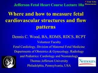 ♥ Fetal Echo
Measurements
Where and how to measure fetal
cardiovascular structures and flow
patterns
Dennis C. Wood, BA, RDMS, RDCS, RCPT
Volunteer Faculty
Fetal Cardiology, Division of Maternal Fetal Medicine
Departments of Obstetrics & Gynecology, Radiology
and Pediatrics: Cardiology and Neonatology
Thomas Jefferson University
Philadelphia, Pennsylvania, USA
Jefferson Fetal Heart Course Lecture 10a
 
