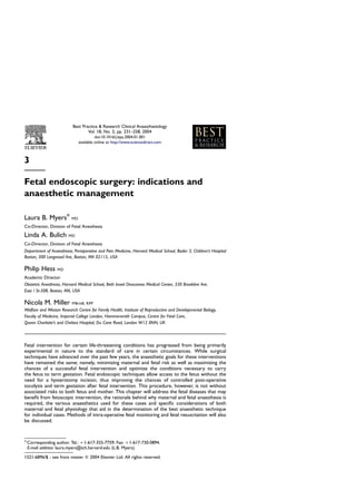 Best Practice & Research Clinical Anaesthesiology
                                  Vol. 18, No. 2, pp. 231–258, 2004
                                         doi:10.1016/j.bpa.2004.01.001
                               available online at http://www.sciencedirect.com



3

Fetal endoscopic surgery: indications and
anaesthetic management

Laura B. Myers*           MD

Co-Director, Division of Fetal Anesthesia
Linda A. Bulich         MD

Co-Director, Division of Fetal Anesthesia
Department of Anaesthesia, Perioperative and Pain Medicine, Harvard Medical School, Bader 3, Children’s Hospital
Boston, 300 Longwood Ave, Boston, MA 02115, USA

Philip Hess       MD

Academic Director
Obstetric Anesthesia, Harvard Medical School, Beth Israel Deaconess Medical Center, 330 Brookline Ave.
East / St-308, Boston, MA, USA

Nicola M. Miller          MBchB, RPP
Wolfson and Weston Research Centre for Family Health, Institute of Reproductive and Developmental Biology,
Faculty of Medicine, Imperial College London, Hammersmith Campus, Centre for Fetal Care,
Queen Charlotte’s and Chelsea Hospital, Du Cane Road, London W12 0NN, UK



Fetal intervention for certain life-threatening conditions has progressed from being primarily
experimental in nature to the standard of care in certain circumstances. While surgical
techniques have advanced over the past few years, the anaesthetic goals for these interventions
have remained the same; namely, minimizing maternal and fetal risk as well as maximizing the
chances of a successful fetal intervention and optimize the conditions necessary to carry
the fetus to term gestation. Fetal endoscopic techniques allow access to the fetus without the
need for a hysterotomy incision, thus improving the chances of controlled post-operative
tocolysis and term gestation after fetal intervention. This procedure, however, is not without
associated risks to both fetus and mother. This chapter will address the fetal diseases that may
beneﬁt from fetoscopic intervention, the rationale behind why maternal and fetal anaesthesia is
required, the various anaesthetics used for these cases and speciﬁc considerations of both
maternal and fetal physiology that aid in the determination of the best anaesthetic technique
for individual cases. Methods of intra-operative fetal monitoring and fetal resuscitation will also
be discussed.



* Corresponding author. Tel.: þ1-617-355-7759; Fax: þ1-617-730-0894.
  E-mail address: laura.myers@tch.harvard.edu (L.B. Myers).

1521-6896/$ - see front matter Q 2004 Elsevier Ltd. All rights reserved.
 