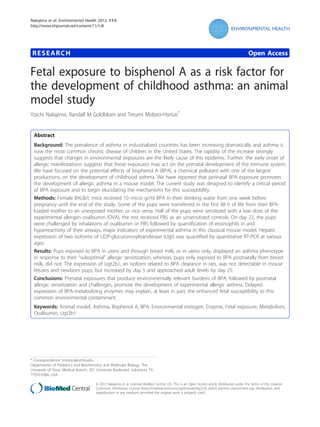 Nakajima et al. Environmental Health 2012, 11:8
http://www.ehjournal.net/content/11/1/8

RESEARCH

Open Access

Fetal exposure to bisphenol A as a risk factor for
the development of childhood asthma: an animal
model study
Yoichi Nakajima, Randall M Goldblum and Terumi Midoro-Horiuti*

Abstract
Background: The prevalence of asthma in industrialized countries has been increasing dramatically and asthma is
now the most common chronic disease of children in the United States. The rapidity of the increase strongly
suggests that changes in environmental exposures are the likely cause of this epidemic. Further, the early onset of
allergic manifestations suggests that these exposures may act on the prenatal development of the immune system.
We have focused on the potential effects of bisphenol A (BPA), a chemical pollutant with one of the largest
productions, on the development of childhood asthma. We have reported that perinatal BPA exposure promotes
the development of allergic asthma in a mouse model. The current study was designed to identify a critical period
of BPA exposure and to begin elucidating the mechanisms for this susceptibility.
Methods: Female BALB/c mice received 10 micro g/ml BPA in their drinking water from one week before
pregnancy until the end of the study. Some of the pups were transferred in the first 48 h of life from their BPAloaded mother to an unexposed mother, or vice versa. Half of the pups were sensitized with a low dose of the
experimental allergen ovalbumin (OVA), the rest received PBS as an unsensitized controls. On day 22, the pups
were challenged by inhalations of ovalbumin or PBS followed by quantification of eosinophils in and
hyperreactivity of their airways, major indicators of experimental asthma in this classical mouse model. Hepatic
expression of two isoforms of UDP-glucuronosyltransferase (Ugt) was quantified by quantitative RT-PCR at various
ages.
Results: Pups exposed to BPA in utero and through breast milk, or in utero only, displayed an asthma phenotype
in response to their “suboptimal” allergic sensitization, whereas, pups only exposed to BPA postnatally from breast
milk, did not. The expression of Ugt2b1, an isoform related to BPA clearance in rats, was not detectable in mouse
fetuses and newborn pups, but increased by day 5 and approached adult levels by day 25.
Conclusions: Prenatal exposures that produce environmentally relevant burdens of BPA, followed by postnatal
allergic sensitization and challenges, promote the development of experimental allergic asthma. Delayed
expression of BPA-metabolizing enzymes may explain, at least in part, the enhanced fetal susceptibility to this
common environmental contaminant.
Keywords: Animal model, Asthma, Bisphenol A, BPA, Environmental estrogen, Enzyme, Fetal exposure, Metabolism,
Ovalbumin, Ugt2b1

* Correspondence: tmidoro@utmb.edu
Departments of Pediatrics and Biochemistry and Molecular Biology, The
University of Texas Medical Branch, 301 University Boulevard, Galveston, TX,
77555-0366, USA
© 2012 Nakajima et al; licensee BioMed Central Ltd. This is an Open Access article distributed under the terms of the Creative
Commons Attribution License (http://creativecommons.org/licenses/by/2.0), which permits unrestricted use, distribution, and
reproduction in any medium, provided the original work is properly cited.

 