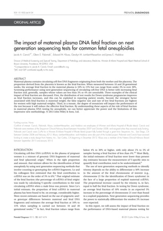 DOI: 10.1002/pd.4126 
ORIGINAL ARTICLE 
The impact of maternal plasma DNA fetal fraction on next 
generation sequencing tests for common fetal aneuploidies 
Jacob A. Canick*†, Glenn E. Palomaki†, Edward M. Kloza, Geralyn M. Lambert-Messerlian and James E. Haddow 
Division of Medical Screening and Special Testing, Department of Pathology and Laboratory Medicine, Women & Infants Hospital and Alpert Medical School of 
Brown University, Providence, RI 02903, USA 
*Correspondence to: Jacob A. Canick. E-mail: jcanick@wihri.org 
†JAC and GEP contributed equally to this study. 
ABSTRACT 
Maternal plasma contains circulating cell-free DNA fragments originating from both the mother and the placenta. The 
proportion derived from the placenta is known as the fetal fraction. When measured between 10 and 20 gestational 
weeks, the average fetal fraction in the maternal plasma is 10% to 15% but can range from under 3% to over 30%. 
Screening performance using next-generation sequencing of circulating cell-free DNA is better with increasing fetal 
fraction and, generally, samples whose values are less than 3% or 4% are unsuitable. Three examples of the clinical 
impact of fetal fraction are discussed. First, the distribution of test results for Down syndrome pregnancies improves 
as fetal fraction increases, and this can be exploited in reporting patient results. Second, the strongest factor 
associated with fetal fraction is maternal weight; the false negative rate and rate of low fetal fractions are highest 
for women with high maternal weights. Third, in a mosaic, the degree of mosaicism will impact the performance of 
the test because it will reduce the effective fetal fraction. By understanding these aspects of the role of fetal fraction 
in maternal plasma DNA testing for aneuploidy, we can better appreciate the power and the limitations of this 
impressive new methodology. © 2013 John Wiley & Sons, Ltd. 
Funding sources: None 
Conflicts of interest: Canick, Palomaki, Kloza, Lambert-Messerlian, and Haddow are employees of Women and Infants Hospital of Rhode Island. Canick and 
Palomaki were members of the Sequenom Clinical Advisory Board between November 2007 and October 2008, and resigned when they received study funding. 
Palomaki and Canick were Co-PIs for a Women & Infants Hospital of Rhode Island project fully funded through a grant from Sequenom, Inc., San Diego, CA 
between October 2008 and February 2012. Kloza, Lambert-Messerlian, and Haddow were also part of this funded project. Palomaki and Canick have received 
funding to create a study design from Natera, Inc., San Carlos, CA beginning in December 2012. Kloza was a member of the Natera Clinical Advisory Board 
between September 2013 and January 2013. 
INTRODUCTION 
Circulating cell-free DNA (ccfDNA) in the plasma of pregnant 
women is a mixture of genomic DNA fragments of maternal 
and fetal (placental) origin.1 When in the right proportion 
and amount, that mixture allows for the identification of fetal 
aneuploidy by using next generation sequencing methods that 
involve counting or genotyping the ccfDNA fragments. Lo and 
his colleagues first estimated that the fetal contribution to 
ccfDNA was on the order of 3% to 6%.2 That original estimate 
of the fetal fraction (the percentage of ccfDNA of fetal origin) 
was made by calculating Y-specific contributions to the total 
circulating ccfDNA when a male fetus was present. Since Lo’s 
initial estimate, the proportion of fetal ccfDNA in maternal 
plasma has been found to be, on average, considerably higher. 
More recent estimates are based on the use of epigenetic and/ 
or genotype differences between maternal and fetal DNA 
fragments and estimates the average fetal fraction at 10% to 
15% when sampling is carried out between 10 and 20 
gestational weeks.3–5 In fact, fetal fraction values range from 
below 4% to 30% or higher, with only about 1% to 3% of 
samples having a fetal fraction of less than 4%.3,4 Most likely, 
the initial estimates of fetal fraction were lower than present 
day estimates because the measurement of Y-specific sites to 
quantify fetal contribution tend to be underestimated.6 
The use of next generation sequencing methods to identify 
trisomy depends on the ability to differentiate a 50% increase 
in the amount of the fetal chromosome of interest (e.g., 
chromosome 21 for the identification of Down syndrome) in 
the face of a large proportion of euploid maternal ccfDNA. 
The proportional increase caused by the trisomy is, in fact, 
equal to half the fetal fraction. In testing for Down syndrome, 
an average fetal fraction of 10% results in an expected 5% 
increase in the percentage of chromosome 21 over than found 
in a euploid population. Next generation sequencing provides 
the power to statistically differentiate the modest 5% increase 
over expected. 
In this report, we will assess the impact of fetal fraction on 
the performance of DNA-based maternal plasma testing for 
Prenatal Diagnosis 2013, 33, 667–674 © 2013 John Wiley & Sons, Ltd. 
 