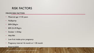 RISK FACTORS
MINOR RISK FACTORS
• Maternal age >/=35 years
• Nulliparity
• BMI<20kg/m
• BMI 25-29.9kg/m
• Smoker 1-10/day
• Mild PIH
• Low fruit intake prior pregnancy
• Pregnancy interval <6 month or > 30 month
• Paternal SGA
ARIAS HIGH RISK PREGNANCY EDITION 5 CHAPTER NO 5
 