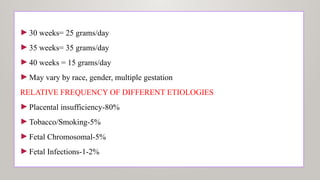 ►30 weeks= 25 grams/day
►35 weeks= 35 grams/day
►40 weeks = 15 grams/day
►May vary by race, gender, multiple gestation
RELATIVE FREQUENCY OF DIFFERENT ETIOLOGIES
►Placental insufficiency-80%
►Tobacco/Smoking-5%
►Fetal Chromosomal-5%
►Fetal Infections-1-2%
 