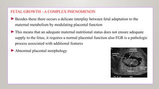 FETAL GROWTH - A COMPLEX PHENOMΕΝΟΝ
►Besides these there occurs a delicate interplay between fetal adaptation to the
maternal metabolism by modulating placental function
►This means that an adequate maternal nutritional status does not ensure adequate
supply to the fetus, it requires a normal placental function also FGR is a pathologic
process associated with additional features
►Abnormal placental morphology
 