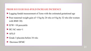 PRIOR H/O IUGR HAS 4FOLD INCREASE INCIDENCE
►Lagging fundal measurement of 3cms with the estimated gestational age
►Poor maternal weight gain of <5 kg by 24 wks or 8 kg by 32 wks (for women
with BMI<30)
►EFW <10 percentile
►HC/AC ratio>1
►AFI≤5
►Grade 3 placenta before 34 wks
► Decrease DFMC
21
 