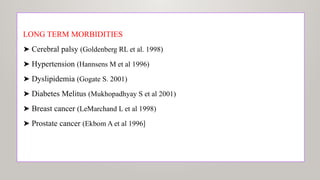 LONG TERM MORBIDITIES
➤ Cerebral palsy (Goldenberg RL et al. 1998)
➤ Hypertension (Hannsens M et al 1996)
➤ Dyslipidemia (Gogate S. 2001)
➤ Diabetes Melitus (Mukhopadhyay S et al 2001)
➤ Breast cancer (LeMarchand L et al 1998)
➤ Prostate cancer (Ekbom A et al 1996)
 