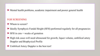 ►Mental health problems, academic impairment and poorer general health
FGR SCREENING
►Whom to screen?
►Ideally Symphysis Fundal Height (SFH) performed regularly for all pregnancies
►SFH in cms = weeks of gestation
►High risk cases will need ultrasound for growth, liquor volume, umbilical artery
Doppler and Biophysical Profile
►Umbilical Artery Doppler is the best test!
 