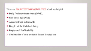 There are FOUR TESTING MODALITIES which are helpful
►Daily fetal movement count (DFMC)
►Non-Stress Test (NST)
►Amniotic Fluid Index (AFI)
►Doppler of the Umbilical Artery
►Biophysical Profile (BPP)
⮚ Combination of tests are better than an isolated test
 