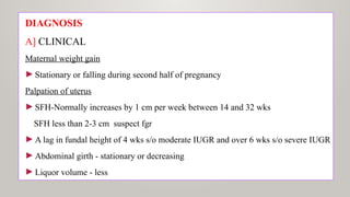 DIAGNOSIS
A] CLINICAL
Maternal weight gain
►Stationary or falling during second half of pregnancy
Palpation of uterus
►SFH-Normally increases by 1 cm per week between 14 and 32 wks
SFH less than 2-3 cm suspect fgr
►A lag in fundal height of 4 wks s/o moderate IUGR and over 6 wks s/o severe IUGR
►Abdominal girth - stationary or decreasing
►Liquor volume - less
 
