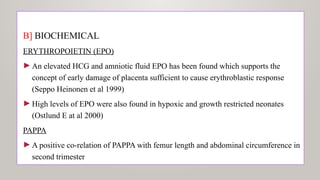 B] BIOCHEMICAL
ERYTHROPΟΙΕΤΙΝ (ΕΡΟ)
►An elevated HCG and amniotic fluid EPO has been found which supports the
concept of early damage of placenta sufficient to cause erythroblastic response
(Seppo Heinonen et al 1999)
►High levels of EPO were also found in hypoxic and growth restricted neonates
(Ostlund E at al 2000)
PAPPA
►A positive co-relation of PAPPA with femur length and abdominal circumference in
second trimester
 