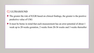 C] ULTRASOUND
►The greater the risk of IUGR based on clinical findings, the greater is the positive
predictive value of USG
►It must be borne in mind that each measurement has an error potential of about 1
week up to 20 weeks gestation, 2 weeks from 20-36 weeks and 3 weeks thereafter
 