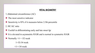 FETAL BIOMETRY
1.Abdominal circumference (AC)
► The most sensitive indicator
► Sensitivity is 95% if it measures below 2.5th percentile
2. HC/AC ratio
► Usefull in differentiating early and late onset fgr
► It is elevated in asymmetric IUGR and is normal in symmetric IUGR
► Normally >1= <32 week
1=32-34 week
<1=>34 week
 