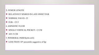 3. FEMUR LENGTH
► RELATIVELY SPARED IN LATE ONSET FGR
► NORMAL VALUE- 22
► FGR- >23.5
4. AMNIOTIC FLUID
► SINGLE VERTICAL POCKET -<2 CM
► AFI<5 CM
5. PONDERAL INDEX[efw/crl3]
► LESS THAN 10th
percentile suggestive of fgr
 