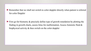 ►Remember that we shall not switch to color doppler directly when patient is referred
for color Doppler
►First go for biometry & precisely define type of growth retardation by plotting the
finding in growth charts, assess fetus for malformation. Assess Amniotic fluid &
biophysical activity & then switch on the color doppler
 