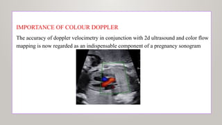 IMPORTANCE OF COLOUR DOPPLER
The accuracy of doppler velocimetry in conjunction with 2d ultrasound and color flow
mapping is now regarded as an indispensable component of a pregnancy sonogram
 