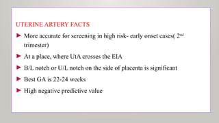 UTERINE ARTERY FACTS
► More accurate for screening in high risk- early onset cases( 2nd
trimester)
► At a place, where UtA crosses the EIA
► B/L notch or U/L notch on the side of placenta is significant
► Best GA is 22-24 weeks
► High negative predictive value
 