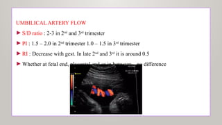UMBILICAL ARTERY FLOW
►S/D ratio : 2-3 in 2nd
and 3rd
trimester
►PI : 1.5 – 2.0 in 2nd
trimester 1.0 – 1.5 in 3rd
trimester
►RI : Decrease with gest. In late 2nd
and 3rd
it is around 0.5
►Whether at fetal end, placental end or in between – no difference
 