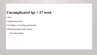 Uncomplicated fgr < 37 week
1 Rest
2 High protein diet
3 Avoidance of smoking and alcohol
4 Pharmacological intervention
-low dose aspirin
 
