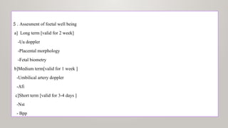 5 . Assesment of foetal well being
a] Long term [valid for 2 week]
-Ua doppler
-Placental morphology
-Fetal biometry
b]Medium term[valid for 1 week ]
-Umbilical artery doppler
-Afi
c]Short term [valid for 3-4 days ]
-Nst
- Bpp
 