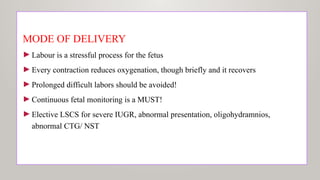 MODE OF DELIVERY
►Labour is a stressful process for the fetus
►Every contraction reduces oxygenation, though briefly and it recovers
►Prolonged difficult labors should be avoided!
►Continuous fetal monitoring is a MUST!
►Elective LSCS for severe IUGR, abnormal presentation, oligohydramnios,
abnormal CTG/ NST
 