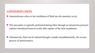 AMNIOINFUSION
►Amnioinfusion refers to the instillation of fluid into the amniotic cavity
►This procedure is typically performed during labor through an intrauterine pressure
catheter introduced transcervically after rupture of the fetal membranes
►Alternatively, fluid can be infused through a needle transabdominally, the reverse
process of amniocentesis
 