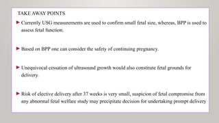 TAKE AWAY POINTS
►Currently USG measurements are used to confirm small fetal size, whereas, BPP is used to
assess fetal function.
►Based on BPP one can consider the safety of continuing pregnancy.
►Unequivocal cessation of ultrasound growth would also constitute fetal grounds for
delivery.
►Risk of elective delivery after 37 weeks is very small, suspicion of fetal compromise from
any abnormal fetal welfare study may precipitate decision for undertaking prompt delivery
 