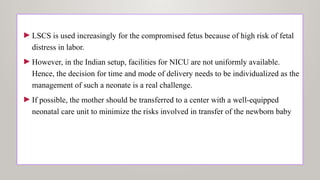 ►LSCS is used increasingly for the compromised fetus because of high risk of fetal
distress in labor.
►However, in the Indian setup, facilities for NICU are not uniformly available.
Hence, the decision for time and mode of delivery needs to be individualized as the
management of such a neonate is a real challenge.
►If possible, the mother should be transferred to a center with a well-equipped
neonatal care unit to minimize the risks involved in transfer of the newborn baby
 