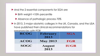 ►And the 2 essential components for SGA are
►Birth weight <10th percentile
►Absence of pathologic process 70%
►In 2013, 3 major obstetric colleges in the UK, Canada, and the USA
have published their clinical recommendations for
pregnancies with FGR
8
 