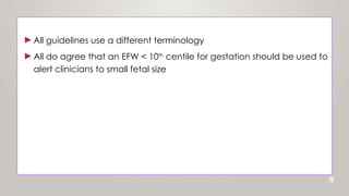 ►All guidelines use a different terminology
►All do agree that an EFW < 10th
centile for gestation should be used to
alert clinicians to small fetal size
9
 
