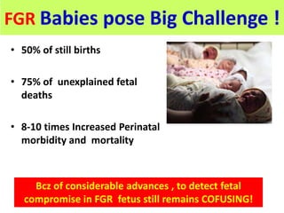 FGR Babies pose Big Challenge !
• 50% of still births
• 75% of unexplained fetal
deaths
• 8-10 times Increased Perinatal
morbidity and mortality
Bcz of considerable advances , to detect fetal
compromise in FGR fetus still remains COFUSING!
 