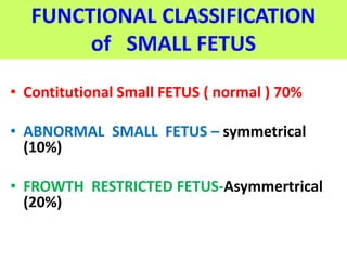 FUNCTIONAL CLASSIFICATION
of SMALL FETUS
• Contitutional Small FETUS ( normal ) 70%
• ABNORMAL SMALL FETUS – symmetrical
(10%)
• FROWTH RESTRICTED FETUS-Asymmertrical
(20%)
 