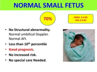 NORMAL SMALL FETUS
• No Structural abnormality.
Normal umbilical Doppler.
Normal AFI.
• Less than 10th percentile
• Good prognosis.
• No increased risk.
• No special care Needed.
70% INDIA -2.6 KG
USA 3.6 KG
 