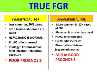 TRUE FGR
SYMMETRICAL FGR
• Less common, 20% cases.
• Both head & abdomen are
small
• HC/AC RATIO IS NORMAL
• FL: AC ratio is normal
• Etiology : Chromosomal,
fetal infection ?chemical
exposure
• POOR PROGNOSIS
ASYMMETRICAL FGR
• More common & 80% cases
of FGR
• Abdomen is smaller than head
• HC/AC ratio increases
• FL: AC ratio increases
• Placental insufficiency
(e.g pre-eclampsia)
• FAIR to GOOD
PROGNOSIS
 