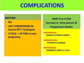 COMPLICATIONS
MOTHER
• NIL
• LIFE-THREATENING IN
Severe PET / Eclampsia
• 2 FOLD > Of FGR in next
pregnancy
BABY-6 to 8 fold
Increase in Intra partum &
Postpartum Deaths
ANTEPARTUM –
CHRONIC HYPOXIA /DEATH
INTRAPARTUM
HYPOXIA & ACIDOSIS
POSTPARTUM
MORBIDITY RATE IS > 50 %
 
