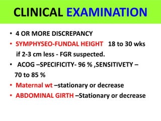 CLINICAL EXAMINATION
• 4 OR MORE DISCREPANCY
• SYMPHYSEO-FUNDAL HEIGHT 18 to 30 wks
if 2-3 cm less - FGR suspected.
• ACOG –SPECIFICITY- 96 % ,SENSITIVETY –
70 to 85 %
• Maternal wt –stationary or decrease
• ABDOMINAL GIRTH –Stationary or decrease
 