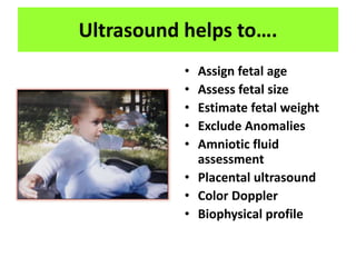 Ultrasound helps to….
• Assign fetal age
• Assess fetal size
• Estimate fetal weight
• Exclude Anomalies
• Amniotic fluid
assessment
• Placental ultrasound
• Color Doppler
• Biophysical profile
 