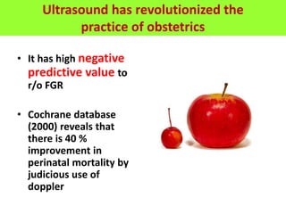 Ultrasound has revolutionized the
practice of obstetrics
• It has high negative
predictive value to
r/o FGR
• Cochrane database
(2000) reveals that
there is 40 %
improvement in
perinatal mortality by
judicious use of
doppler
 