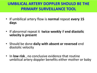 UMBILICAL ARTERY DOPPLER SHOULD BE THE
PRIMARY SURVEILLANCE TOOL
• If umbilical artery flow is normal repeat every 15
days
• If abnormal repeat it twice weekly if end diastolic
velocity is present
• Should be done daily with absent or reversed end
diastolic velocity
• In low risk , no conclusive evidence that routine
umbilical artery doppler benefits either mother or baby
 