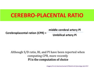 CEREBRO-PLACENTAL RATIO
Although S/D ratio, RI, and PI have been reported when
computing CPR, more recently
PI is the computation of choice
Greggory R et al. American Journal of Obstetrics & Gynecology, July 2015
Cerebroplacental ration (CPR) =
middle cerebral artery Pl
Umbilical artery Pi
 