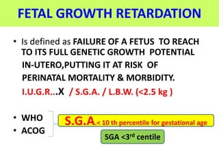 FETAL GROWTH RETARDATION
• Is defined as FAILURE OF A FETUS TO REACH
TO ITS FULL GENETIC GROWTH POTENTIAL
IN-UTERO,PUTTING IT AT RISK OF
PERINATAL MORTALITY & MORBIDITY.
I.U.G.R...X / S.G.A. / L.B.W. (<2.5 kg )
• WHO
• ACOG
S.G.A.< 10 th percentile for gestational age
SGA <3rd centile
 