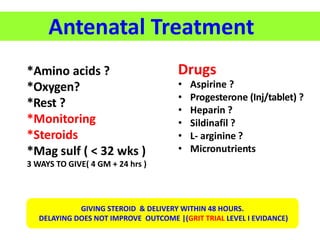 Antenatal Treatment
*Amino acids ?
*Oxygen?
*Rest ?
*Monitoring
*Steroids
*Mag sulf ( < 32 wks )
3 WAYS TO GIVE( 4 GM + 24 hrs )
Drugs
• Aspirine ?
• Progesterone (Inj/tablet) ?
• Heparin ?
• Sildinafil ?
• L- arginine ?
• Micronutrients
GIVING STEROID & DELIVERY WITHIN 48 HOURS.
DELAYING DOES NOT IMPROVE OUTCOME |(GRIT TRIAL LEVEL I EVIDANCE)
 