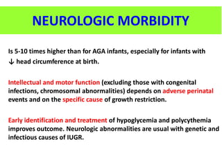 Is 5-10 times higher than for AGA infants, especially for infants with
↓ head circumference at birth.
Intellectual and motor function (excluding those with congenital
infections, chromosomal abnormalities) depends on adverse perinatal
events and on the specific cause of growth restriction.
Early identification and treatment of hypoglycemia and polycythemia
improves outcome. Neurologic abnormalities are usual with genetic and
infectious causes of IUGR.
NEUROLOGIC MORBIDITY
 